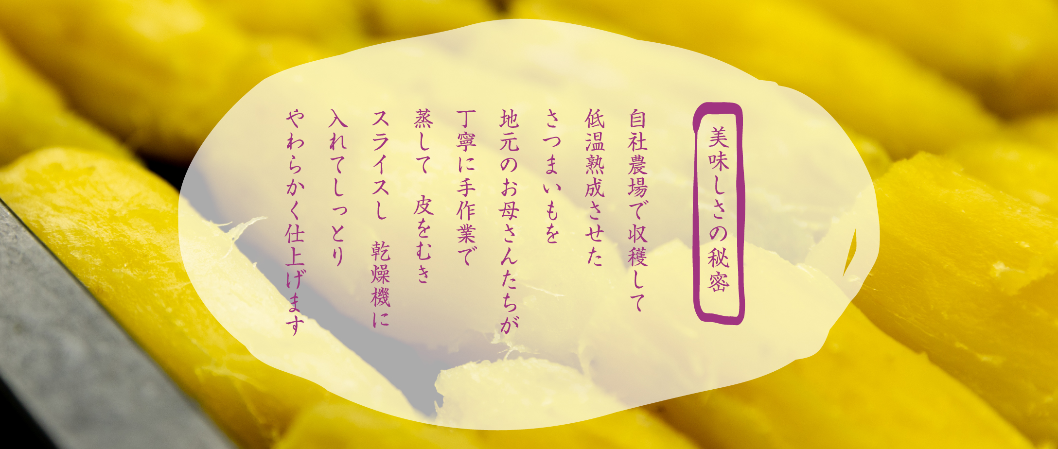 美味しさの秘密　自社農場で収穫して低温熟成させたさつまいもを地元のお母さんたちが丁寧に手作業で蒸して皮をむきスライスし乾燥機に入れてしっとりやわらかく仕上げます